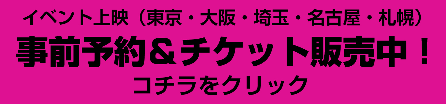 イベント上映(東京・大阪・埼玉・名古屋・札幌)事前予約&チケット販売中!コチラをクリック